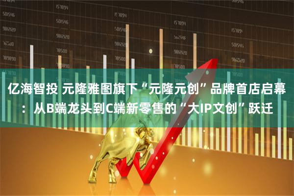亿海智投 元隆雅图旗下“元隆元创”品牌首店启幕：从B端龙头到C端新零售的“大IP文创”跃迁