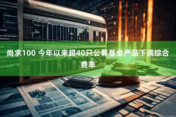 尚求100 今年以来超40只公募基金产品下调综合费率