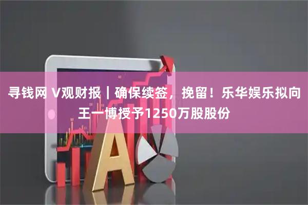 寻钱网 V观财报｜确保续签，挽留！乐华娱乐拟向王一博授予1250万股股份