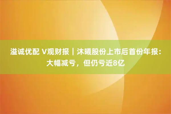 溢诚优配 V观财报｜沐曦股份上市后首份年报：大幅减亏，但仍亏近8亿