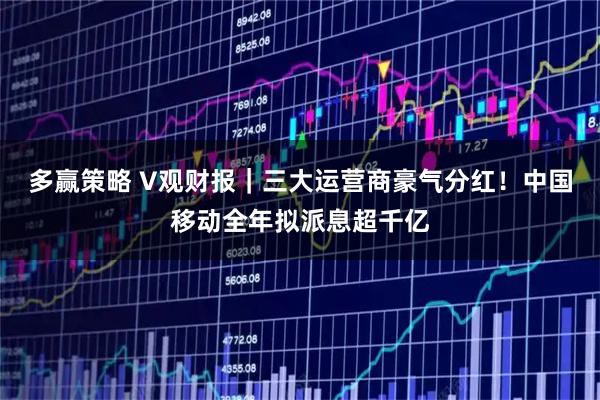 多赢策略 V观财报｜三大运营商豪气分红！中国移动全年拟派息超千亿