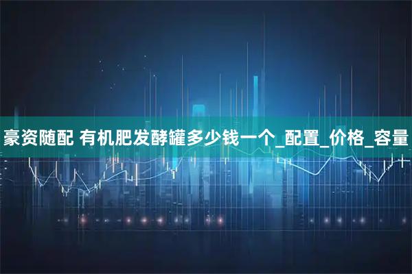 豪资随配 有机肥发酵罐多少钱一个_配置_价格_容量